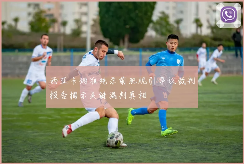 西亚卡姆准绝杀前犯规引争议裁判报告揭示关键漏判真相