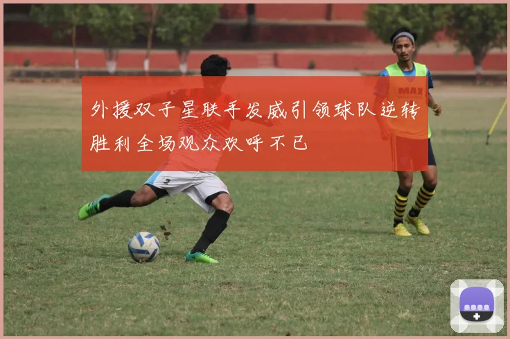 外援双子星联手发威引领球队逆转胜利全场观众欢呼不已