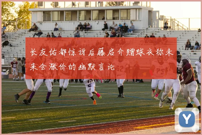 长友佑都惊讶后藤启介赠球衣称未来会涨价的幽默言论