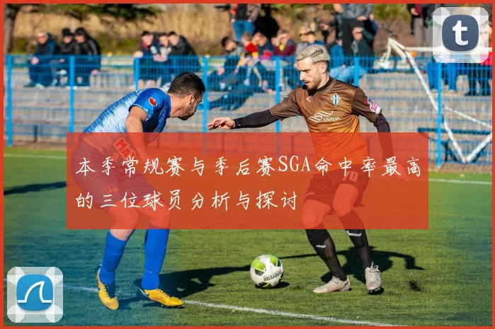 本季常规赛与季后赛SGA命中率最高的三位球员分析与探讨