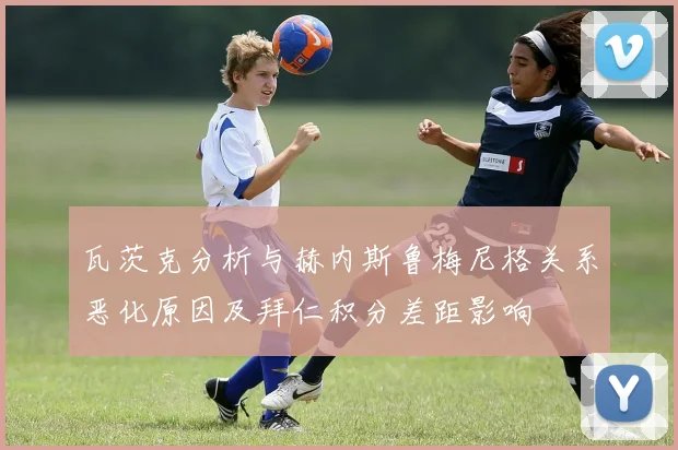 瓦茨克分析与赫内斯鲁梅尼格关系恶化原因及拜仁积分差距影响