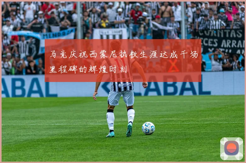马竞庆祝西蒙尼执教生涯达成千场里程碑的辉煌时刻