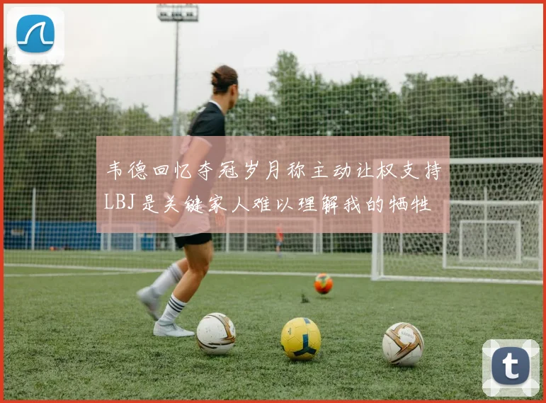 韦德回忆夺冠岁月称主动让权支持LBJ是关键家人难以理解我的牺牲