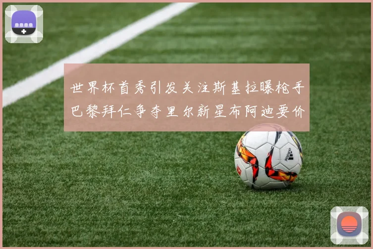 世界杯首秀引发关注斯基拉曝枪手巴黎拜仁争夺里尔新星布阿迪要价7000万欧