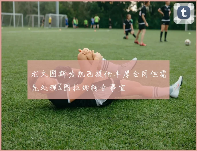 尤文图斯为凯西提供丰厚合同但需先处理K图拉姆转会事宜