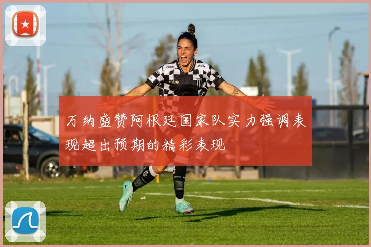 万纳盛赞阿根廷国家队实力强调表现超出预期的精彩表现