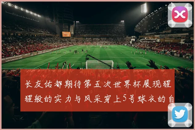 长友佑都期待第五次世界杯展现猩猩般的实力与风采穿上5号球衣的自豪感