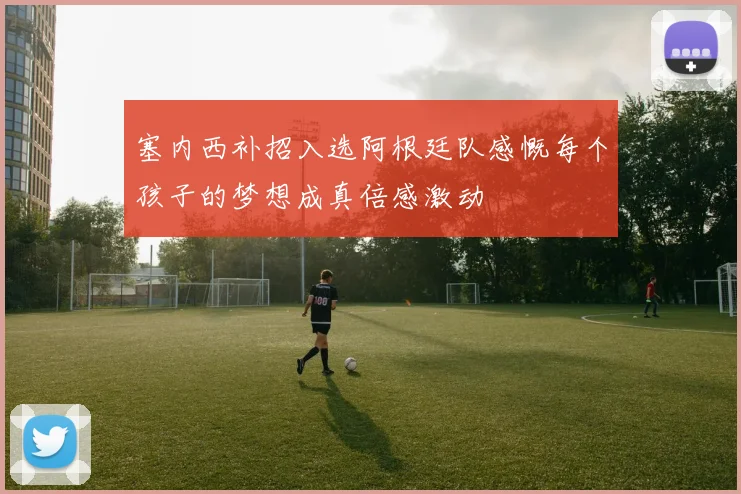 塞内西补招入选阿根廷队感慨每个孩子的梦想成真倍感激动
