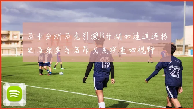 马卡分析马竞引援B计划加速追逐格里马尔多与若昂戈麦斯重回视野