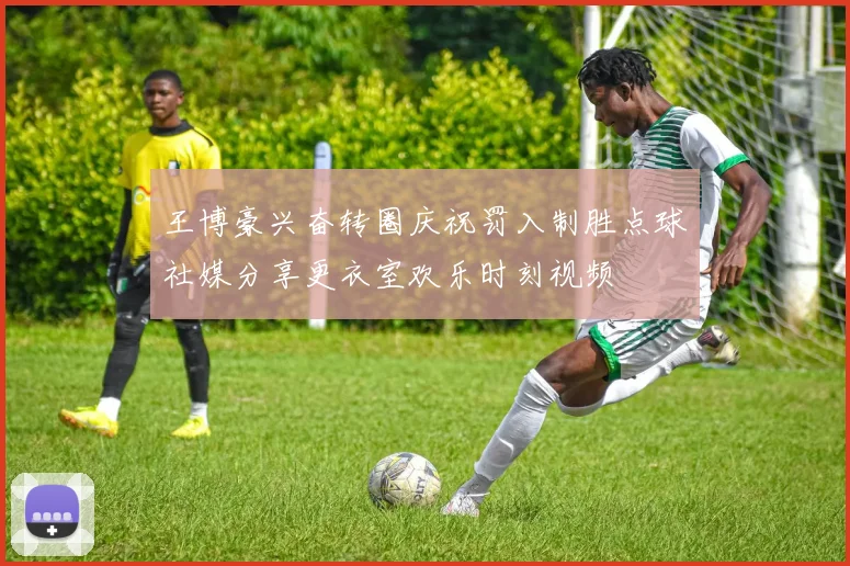 王博豪兴奋转圈庆祝罚入制胜点球社媒分享更衣室欢乐时刻视频