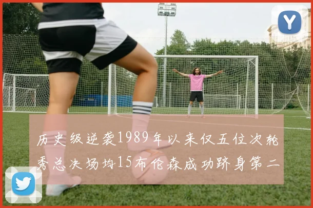 历史级逆袭1989年以来仅五位次轮秀总决场均15布伦森成功跻身第二位