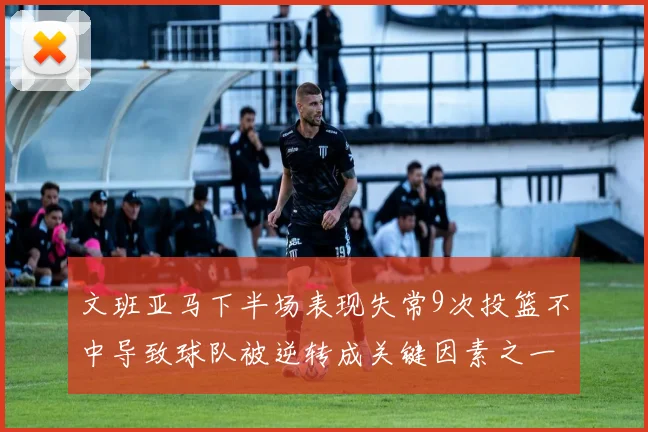 文班亚马下半场表现失常9次投篮不中导致球队被逆转成关键因素之一