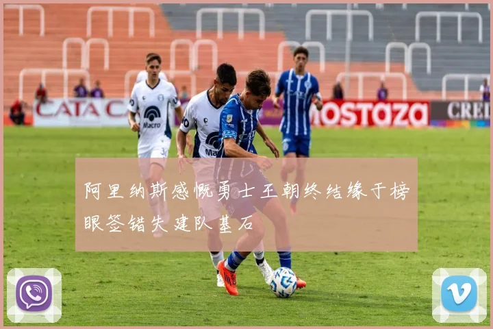 阿里纳斯感慨勇士王朝终结缘于榜眼签错失建队基石
