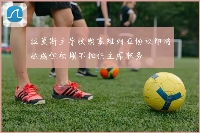 拉莫斯主导收购塞维利亚协议即将达成但初期不担任主席职务