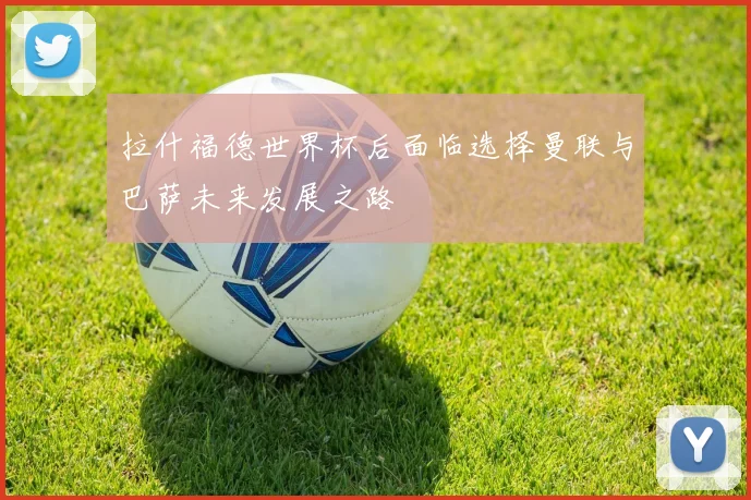 拉什福德世界杯后面临选择曼联与巴萨未来发展之路