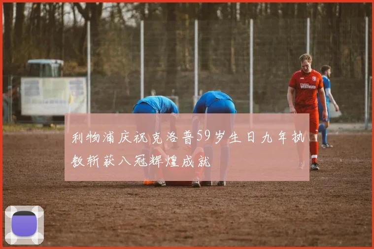 利物浦庆祝克洛普59岁生日九年执教斩获八冠辉煌成就