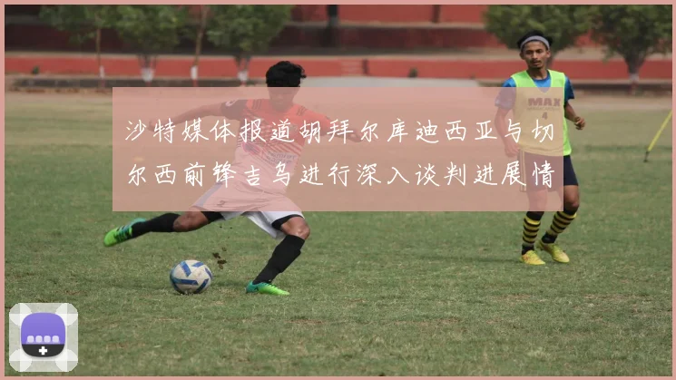 沙特媒体报道胡拜尔库迪西亚与切尔西前锋吉乌进行深入谈判进展情况