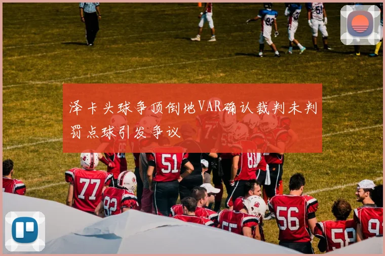 泽卡头球争顶倒地VAR确认裁判未判罚点球引发争议