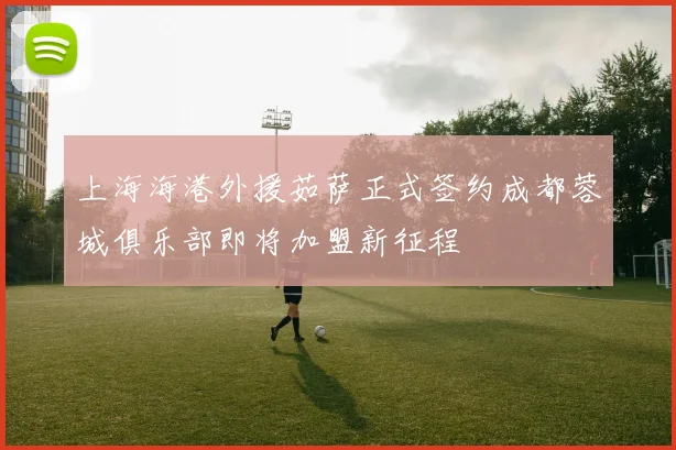 上海海港外援茹萨正式签约成都蓉城俱乐部即将加盟新征程