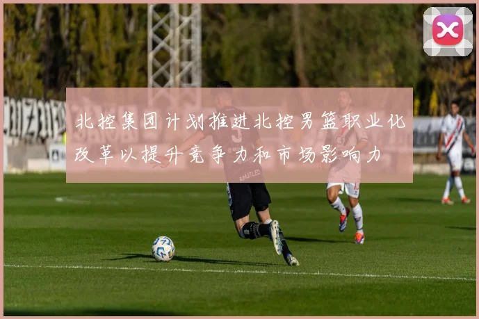 北控集团计划推进北控男篮职业化改革以提升竞争力和市场影响力