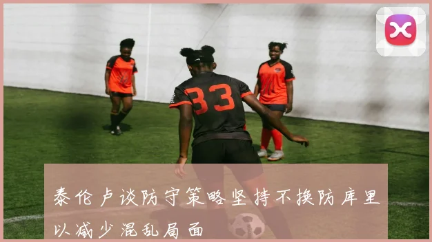 泰伦卢谈防守策略坚持不换防库里以减少混乱局面