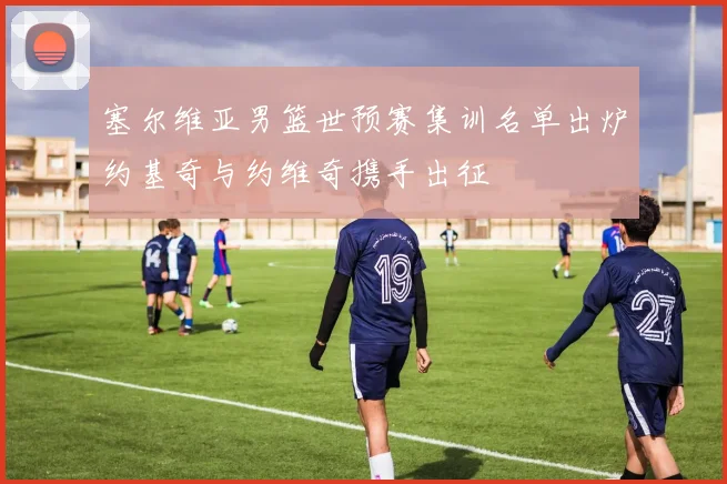 塞尔维亚男篮世预赛集训名单出炉约基奇与约维奇携手出征